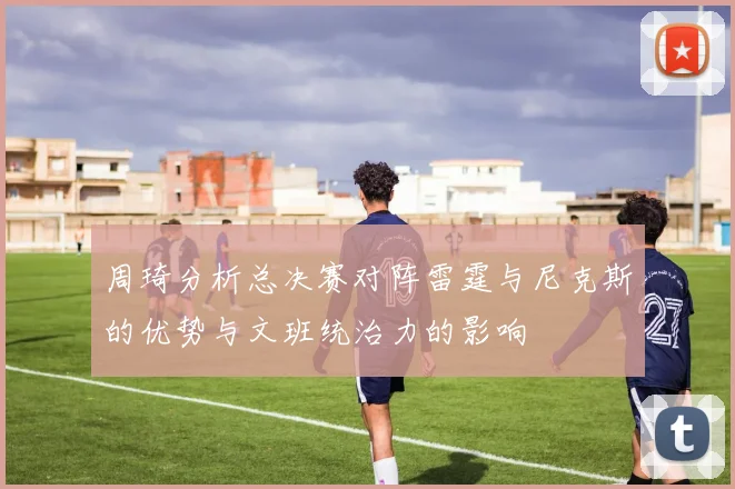 周琦分析总决赛对阵雷霆与尼克斯的优势与文班统治力的影响