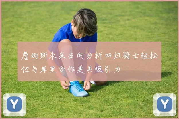 詹姆斯未来去向分析回归骑士轻松但与库里合作更具吸引力