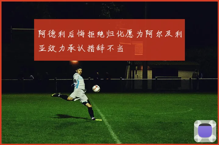 阿德利后悔拒绝归化愿为阿尔及利亚效力承认措辞不当