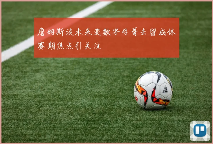 詹姆斯谈未来变数字母哥去留成休赛期焦点引关注